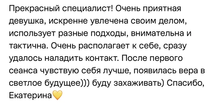 Отзыв: Прекрасный специалист! Использует разные подходы, внимательна и тактична. После первого сеанса чувствую себя лучше, появилась вера в светлое будущее.