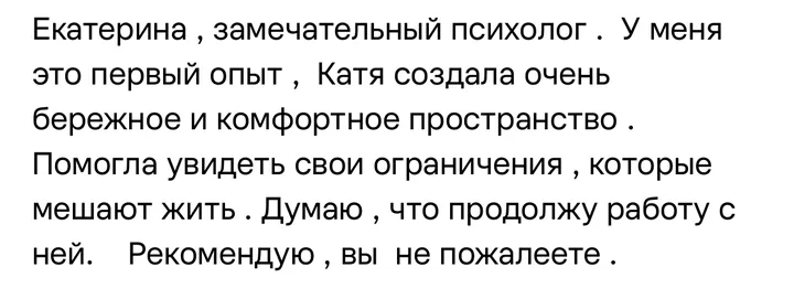 Отзыв: Екатерина — замечательный психолог. У меня это первый опыт, Катя создала очень бережное и комфортное пространство. Помогла увидеть свои ограничения.