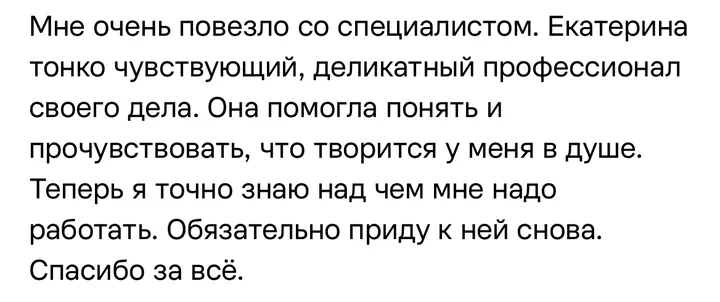 Отзыв: Екатерина тонко чувствующий, деликатный профессионал своего дела. Она помогла понять и прочувствовать, что творится у меня в душе.